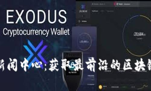 最新全球区块链新闻中心：获取最前沿的区块链动态与深度分析