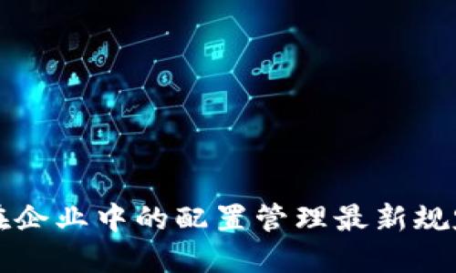 区块链技术在企业中的配置管理最新规定与实践详解